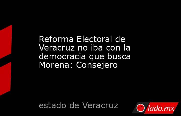 Reforma Electoral de Veracruz no iba con la democracia que busca Morena: Consejero. Noticias en tiempo real