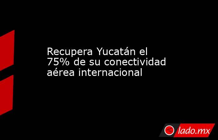 Recupera Yucatán el 75% de su conectividad aérea internacional. Noticias en tiempo real