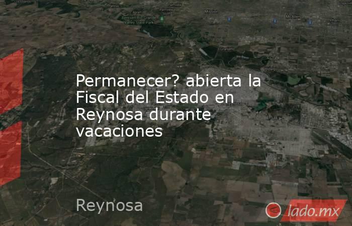 Permanecer? abierta la Fiscal del Estado en Reynosa durante vacaciones. Noticias en tiempo real