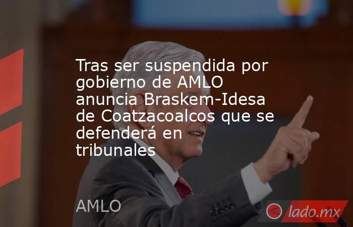 Tras ser suspendida por gobierno de AMLO anuncia Braskem-Idesa de Coatzacoalcos que se defenderá en tribunales. Noticias en tiempo real