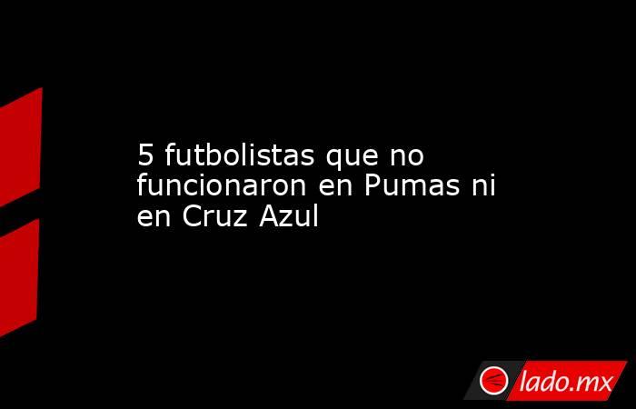 5 futbolistas que no funcionaron en Pumas ni en Cruz Azul. Noticias en tiempo real