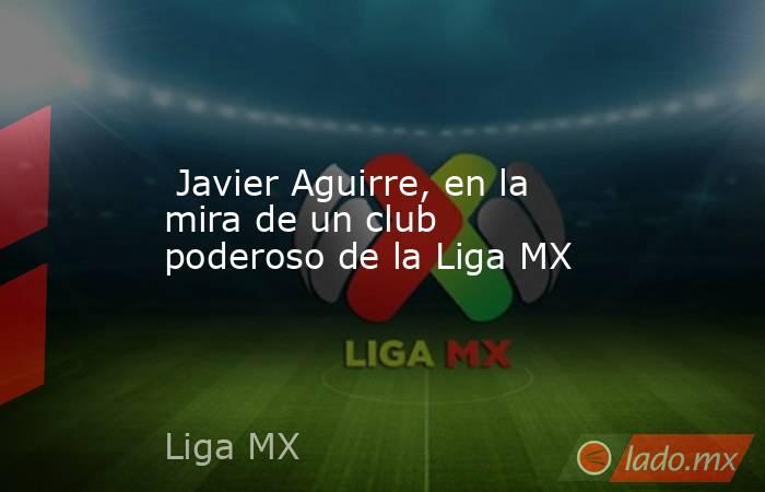 Javier Aguirre, en la mira de un club poderoso de la Liga MX. Noticias en tiempo real
