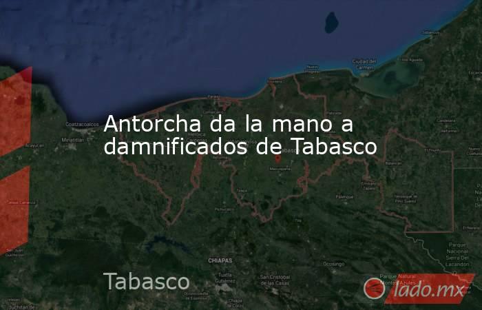Antorcha da la mano a damnificados de Tabasco. Noticias en tiempo real