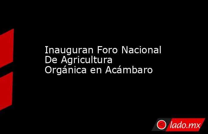 Inauguran Foro Nacional De Agricultura Orgánica en Acámbaro. Noticias en tiempo real