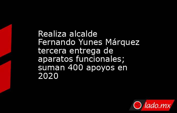 Realiza alcalde Fernando Yunes Márquez tercera entrega de aparatos funcionales; suman 400 apoyos en 2020. Noticias en tiempo real