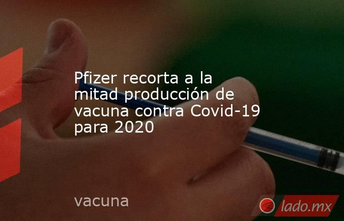 Pfizer recorta a la mitad producción de vacuna contra Covid-19 para 2020. Noticias en tiempo real