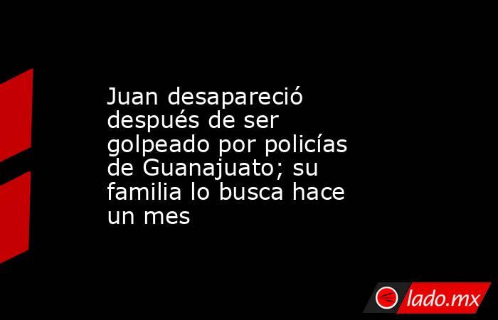 Juan desapareció después de ser golpeado por policías de Guanajuato; su familia lo busca hace un mes. Noticias en tiempo real