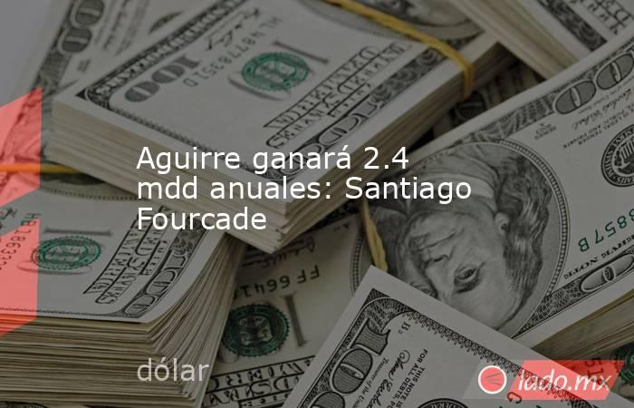 Aguirre ganará 2.4 mdd anuales: Santiago Fourcade
. Noticias en tiempo real