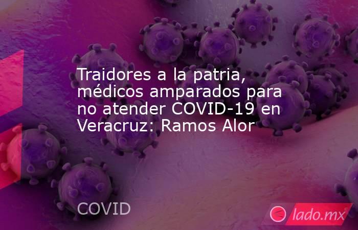 Traidores a la patria, médicos amparados para no atender COVID-19 en Veracruz: Ramos Alor. Noticias en tiempo real