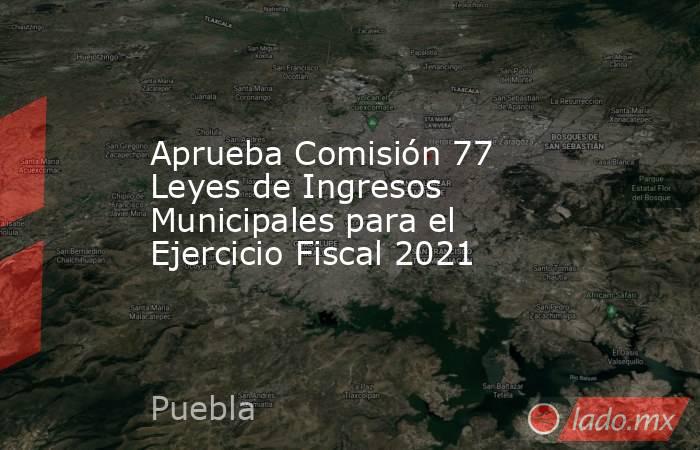 Aprueba Comisión 77 Leyes de Ingresos Municipales para el Ejercicio Fiscal 2021. Noticias en tiempo real