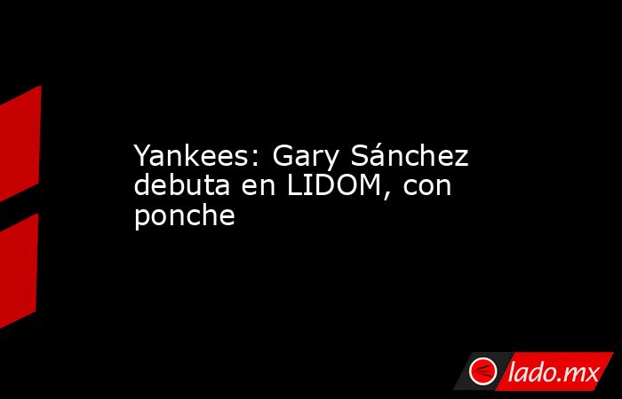 Yankees: Gary Sánchez debuta en LIDOM, con ponche. Noticias en tiempo real