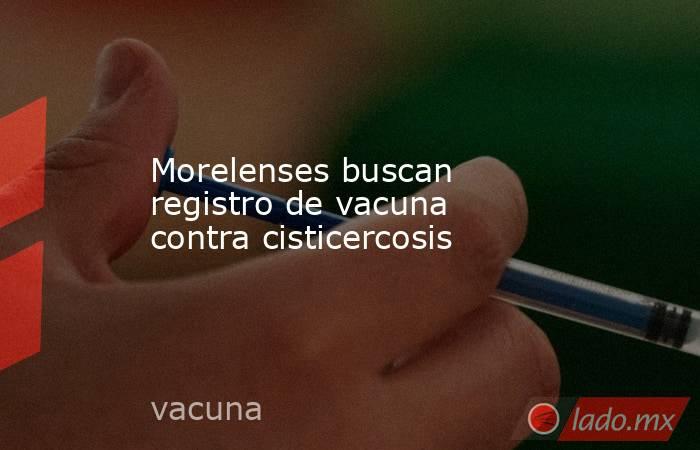 Morelenses buscan registro de vacuna contra cisticercosis. Noticias en tiempo real