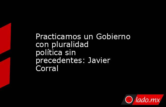 Practicamos un Gobierno con pluralidad política sin precedentes: Javier Corral. Noticias en tiempo real
