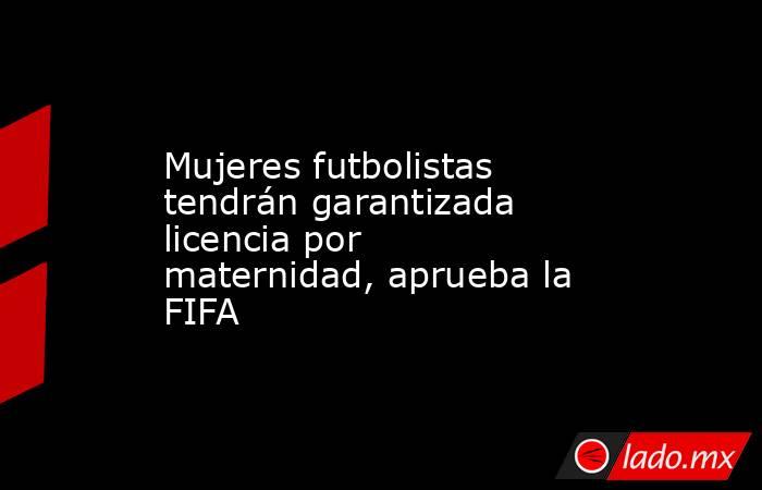 Mujeres futbolistas tendrán garantizada licencia por maternidad, aprueba la FIFA. Noticias en tiempo real
