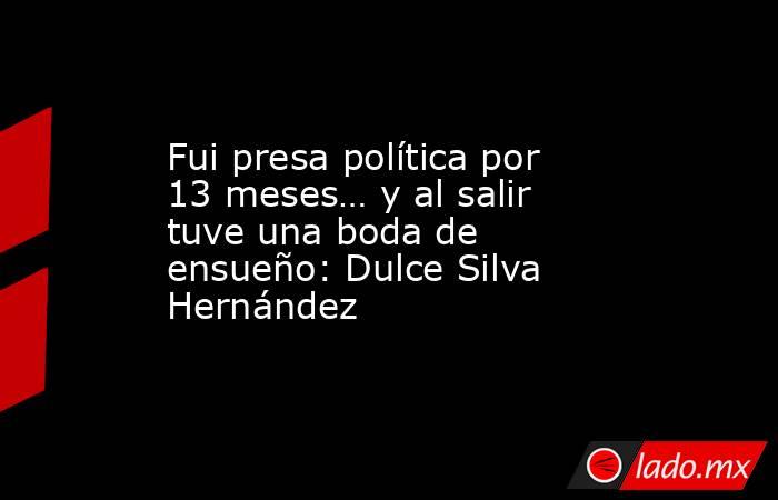 Fui presa política por 13 meses… y al salir tuve una boda de ensueño: Dulce Silva Hernández. Noticias en tiempo real