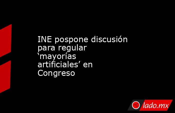 INE pospone discusión para regular ‘mayorías artificiales’ en Congreso. Noticias en tiempo real