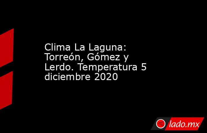 Clima La Laguna: Torreón, Gómez y Lerdo. Temperatura 5 diciembre 2020. Noticias en tiempo real