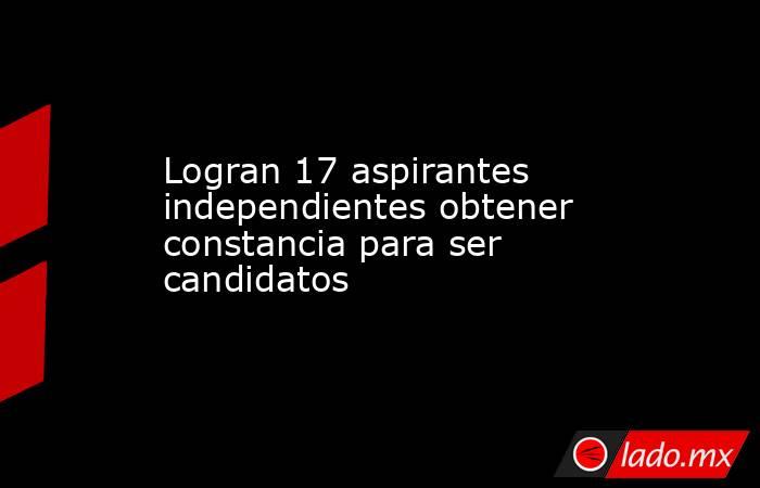 Logran 17 aspirantes independientes obtener constancia para ser candidatos. Noticias en tiempo real