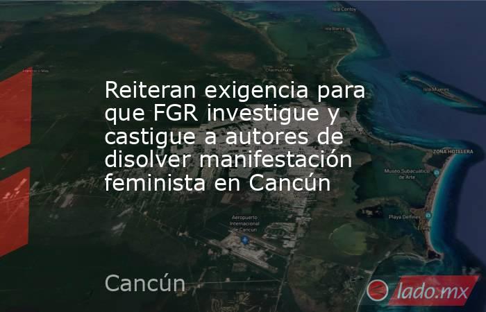 Reiteran exigencia para que FGR investigue y castigue a autores de disolver manifestación feminista en Cancún. Noticias en tiempo real