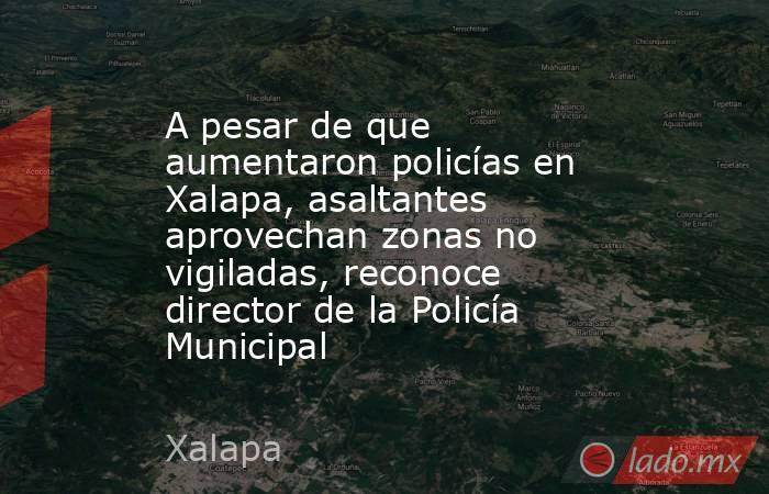 A pesar de que aumentaron policías en Xalapa, asaltantes aprovechan zonas no vigiladas, reconoce director de la Policía Municipal. Noticias en tiempo real