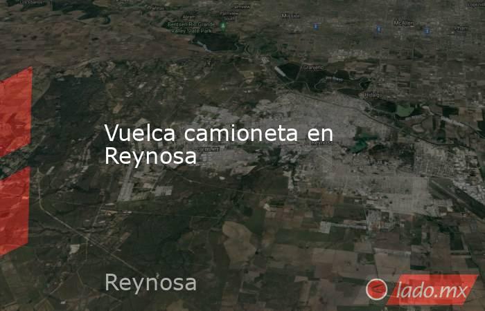 Vuelca camioneta en Reynosa. Noticias en tiempo real