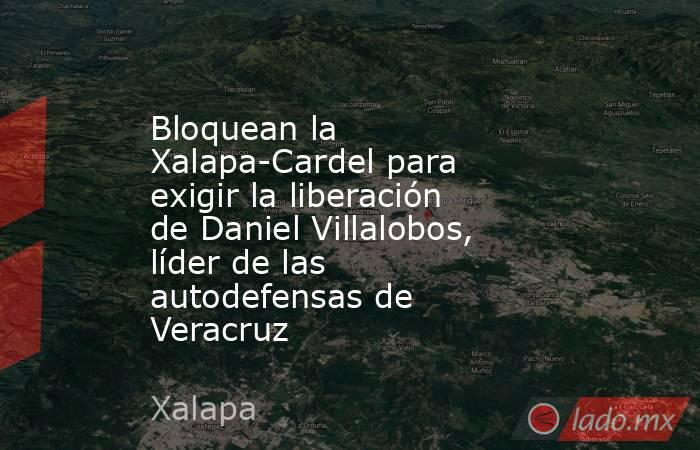 Bloquean la Xalapa-Cardel para exigir la liberación de Daniel Villalobos, líder de las autodefensas de Veracruz. Noticias en tiempo real