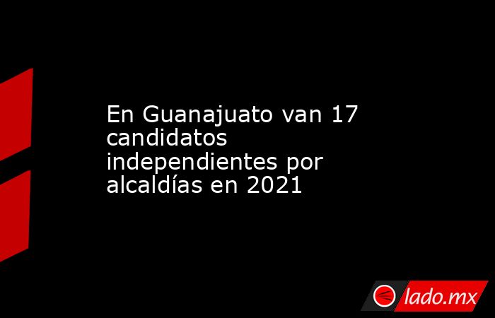 En Guanajuato van 17 candidatos independientes por alcaldías en 2021. Noticias en tiempo real