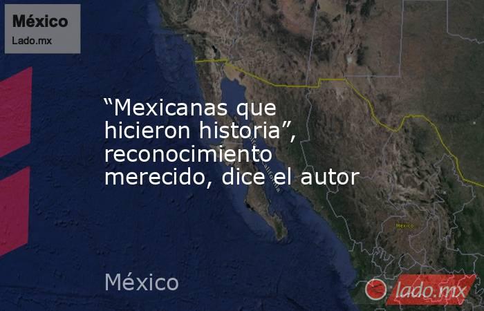 “Mexicanas que hicieron historia”, reconocimiento merecido, dice el autor. Noticias en tiempo real