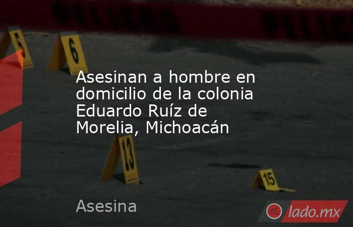 Asesinan a hombre en domicilio de la colonia Eduardo Ruíz de Morelia, Michoacán. Noticias en tiempo real