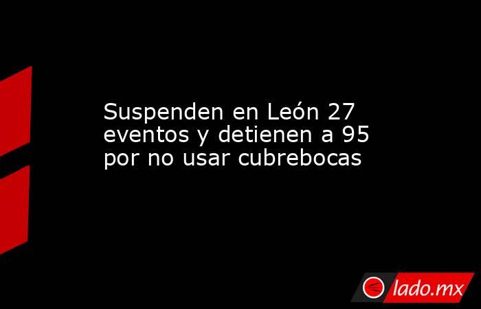 Suspenden en León 27 eventos y detienen a 95 por no usar cubrebocas. Noticias en tiempo real