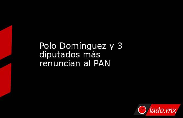 Polo Domínguez y 3 diputados más renuncian al PAN. Noticias en tiempo real