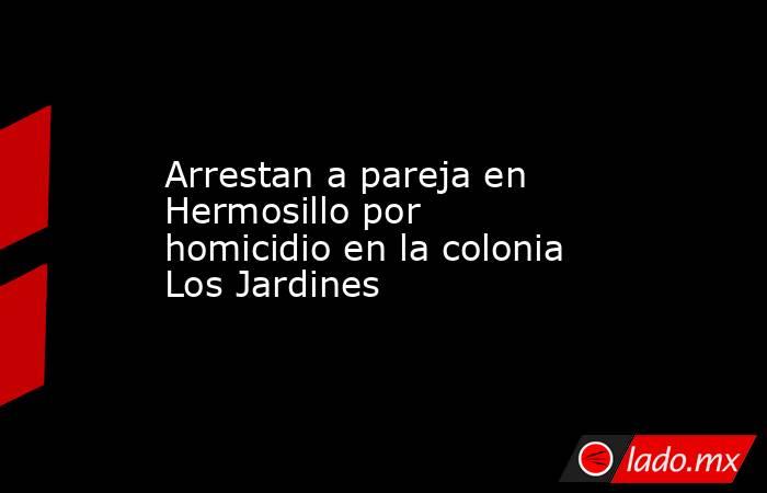 Arrestan a pareja en Hermosillo por homicidio en la colonia Los Jardines. Noticias en tiempo real