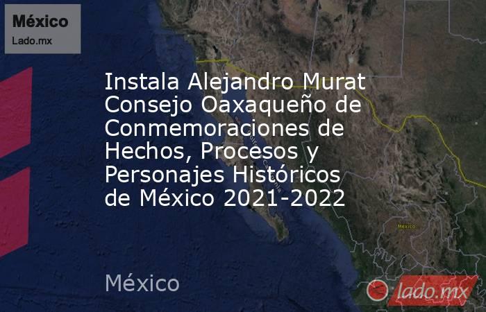 Instala Alejandro Murat Consejo Oaxaqueño de Conmemoraciones de Hechos, Procesos y Personajes Históricos de México 2021-2022. Noticias en tiempo real