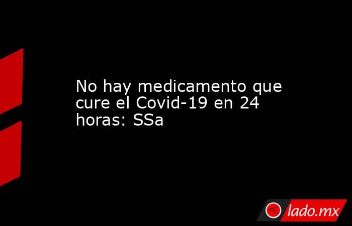 No hay medicamento que cure el Covid-19 en 24 horas: SSa. Noticias en tiempo real