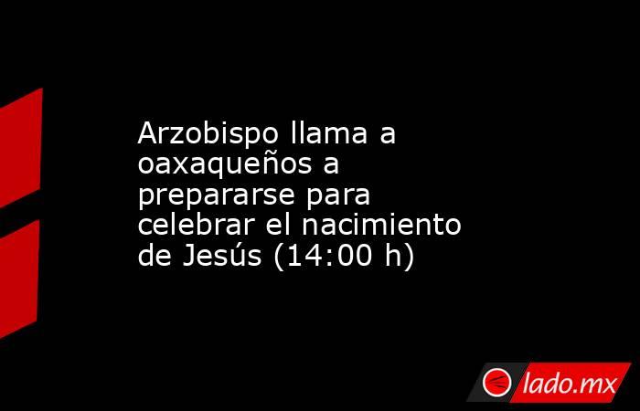 Arzobispo llama a oaxaqueños a prepararse para celebrar el nacimiento de Jesús (14:00 h). Noticias en tiempo real