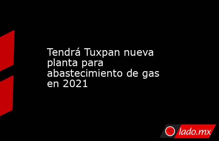 Tendrá Tuxpan nueva planta para abastecimiento de gas en 2021. Noticias en tiempo real