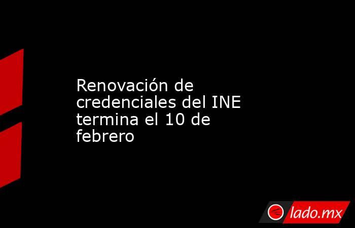 Renovación de credenciales del INE termina el 10 de febrero. Noticias en tiempo real