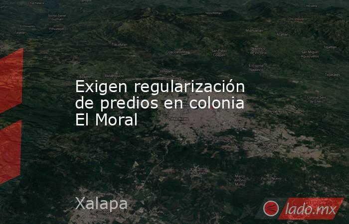Exigen regularización de predios en colonia El Moral. Noticias en tiempo real