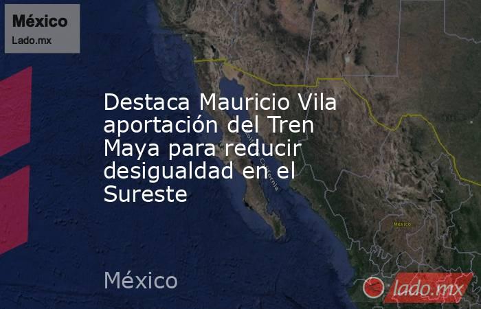 Destaca Mauricio Vila aportación del Tren Maya para reducir desigualdad en el Sureste. Noticias en tiempo real