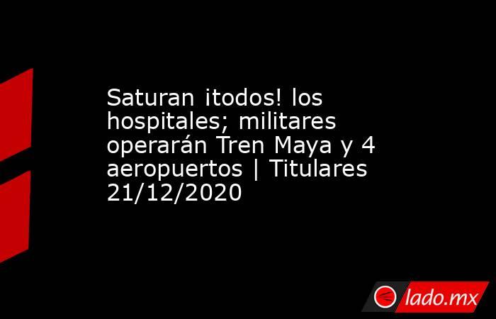Saturan ¡todos! los hospitales; militares operarán Tren Maya y 4 aeropuertos | Titulares 21/12/2020. Noticias en tiempo real