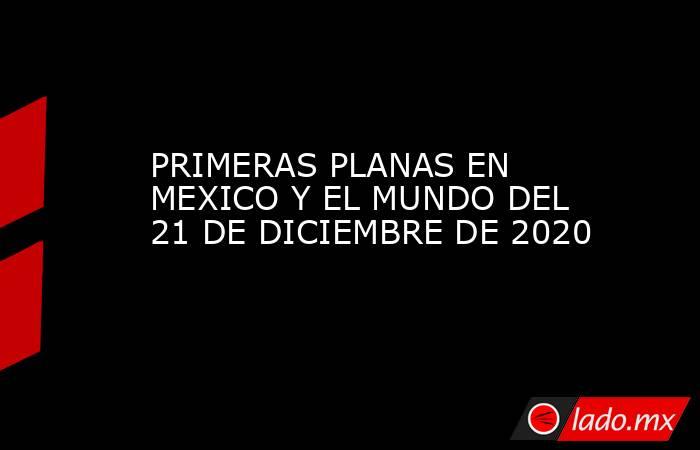 PRIMERAS PLANAS EN MEXICO Y EL MUNDO DEL 21 DE DICIEMBRE DE 2020. Noticias en tiempo real