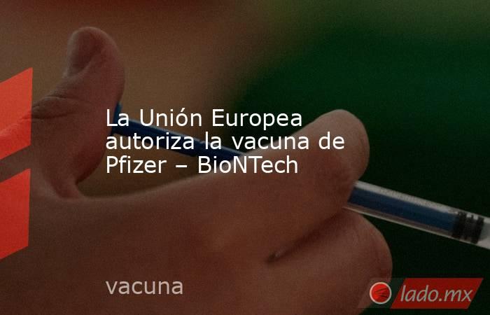 La Unión Europea autoriza la vacuna de Pfizer – BioNTech. Noticias en tiempo real