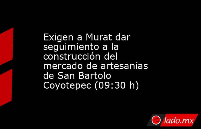 Exigen a Murat dar seguimiento a la construcción del mercado de artesanías de San Bartolo Coyotepec (09:30 h). Noticias en tiempo real