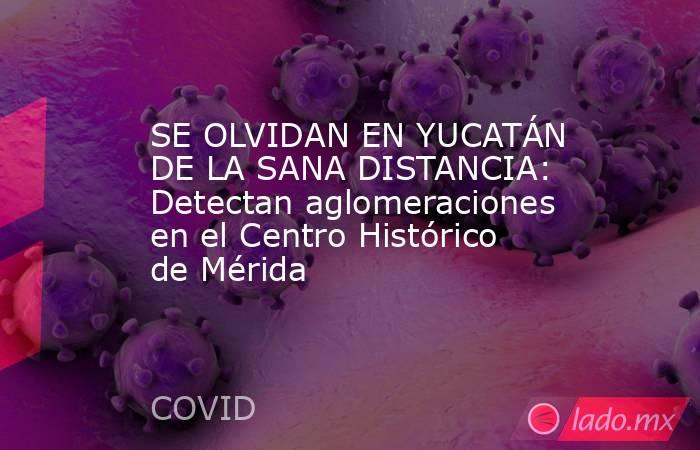 SE OLVIDAN EN YUCATÁN DE LA SANA DISTANCIA: Detectan aglomeraciones en el Centro Histórico de Mérida. Noticias en tiempo real