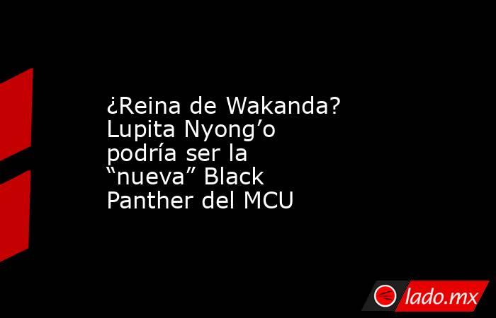 ¿Reina de Wakanda? Lupita Nyong’o podría ser la “nueva” Black Panther del MCU. Noticias en tiempo real