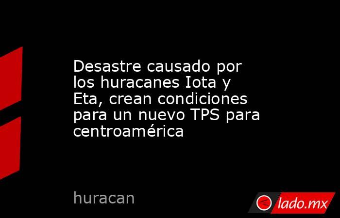 Desastre causado por los huracanes Iota y Eta, crean condiciones para un nuevo TPS para centroamérica. Noticias en tiempo real