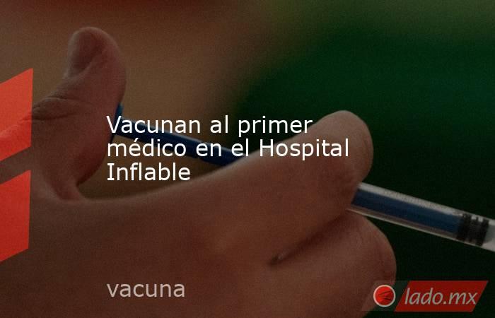 Vacunan al primer médico en el Hospital Inflable. Noticias en tiempo real