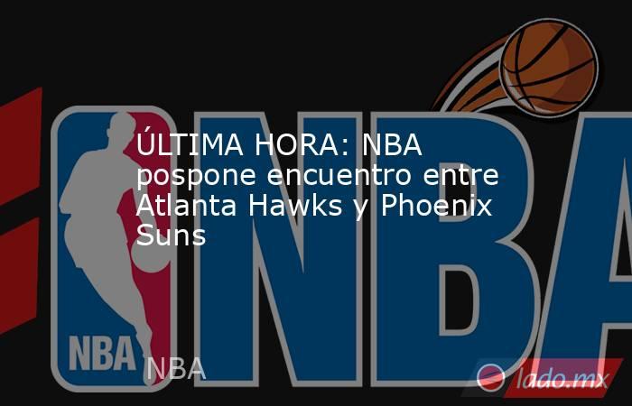 ÚLTIMA HORA: NBA pospone encuentro entre Atlanta Hawks y Phoenix Suns. Noticias en tiempo real