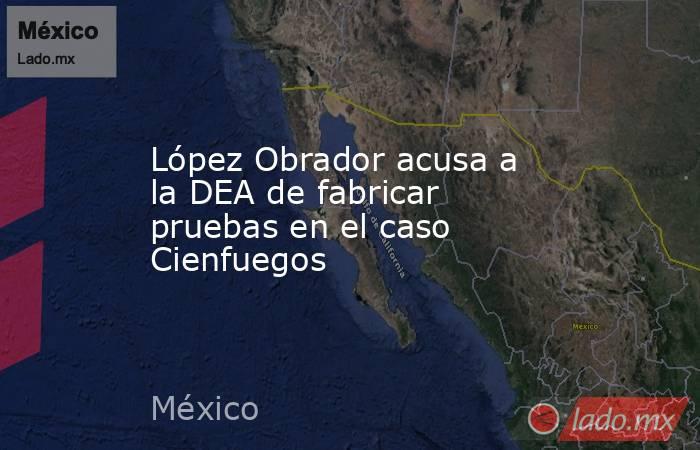López Obrador acusa a la DEA de fabricar pruebas en el caso Cienfuegos. Noticias en tiempo real