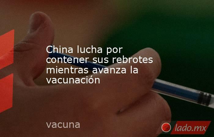 China lucha por contener sus rebrotes mientras avanza la vacunación. Noticias en tiempo real